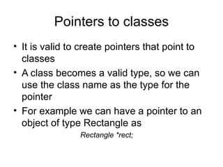Pointers to classes
• It is valid to create pointers that point to
  classes
• A class becomes a valid type, so we can
  use the class name as the type for the
  pointer
• For example we can have a pointer to an
  object of type Rectangle as
                Rectangle *rect;
 