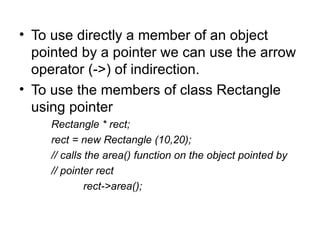 • To use directly a member of an object
  pointed by a pointer we can use the arrow
  operator (->) of indirection.
• To use the members of class Rectangle
  using pointer
    Rectangle * rect;
    rect = new Rectangle (10,20);
    // calls the area() function on the object pointed by
    // pointer rect
             rect->area();
 