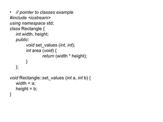 • // pointer to classes example
#include <iostream>
using namespace std;
class Rectangle {
   int width, height;
   public:
         void set_values (int, int);
         int area (void) {
                  return (width * height);
         }
   };

void Rectangle::set_values (int a, int b) {
   width = a;
   height = b;
}
 