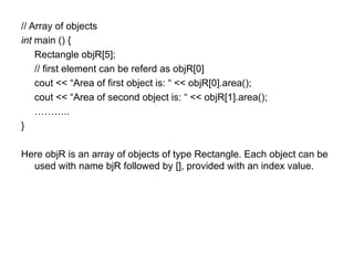 // Array of objects
int main () {
    Rectangle objR[5];
    // first element can be referd as objR[0]
    cout << “Area of first object is: “ << objR[0].area();
    cout << “Area of second object is: “ << objR[1].area();
    ………..
}

Here objR is an array of objects of type Rectangle. Each object can be
  used with name bjR followed by [], provided with an index value.
 