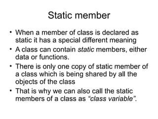 Static member
• When a member of class is declared as
  static it has a special different meaning
• A class can contain static members, either
  data or functions.
• There is only one copy of static member of
  a class which is being shared by all the
  objects of the class
• That is why we can also call the static
  members of a class as “class variable”.
 