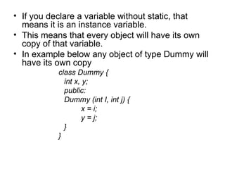 • If you declare a variable without static, that
  means it is an instance variable.
• This means that every object will have its own
  copy of that variable.
• In example below any object of type Dummy will
  have its own copy
           class Dummy {
             int x, y;
             public:
             Dummy (int I, int j) {
                   x = i;
                   y = j;
             }
           }
 