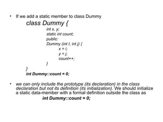 • If we add a static member to class Dummy
        class Dummy {
                    int x, y;
                    static int count;
                    public:
                    Dummy (int I, int j) {
                            x = i;
                            y = j;
                            count++;
                    }
        }
        int Dummy::count = 0;

• we can only include the prototype (its declaration) in the class
  declaration but not its definition (its initialization). We should initialize
  a static data-member with a formal definition outside the class as
                int Dummy::count = 0;
 