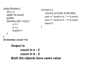 class Dummy {               int main () {
   int x, y;
                                 Dummy a(10,20), b(100,200);
   static int count;
                                cout << “count in a ;” << a.count;
   public:
                                cout << “count in b ;” << b.count;
   Dummy (int I, int j) {
          x = i;                return 0;
          y = j;            }
          count++;
   }
}
int Dummy::count = 0;

       Output is
             count in a : 2
             count in b : 2
       Both the objects have same value
 