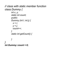 // class with static member function
class Dummy {
     int x, y;
     static int count;
     public:
     Dummy (int I, int j) {
       x = i;
       y = j;
       count++;
     }
     static int getCount() {

     }
}
int Dummy::count = 0;
 