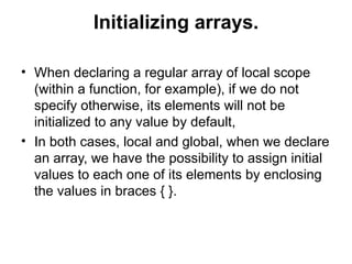 Initializing arrays.

• When declaring a regular array of local scope
  (within a function, for example), if we do not
  specify otherwise, its elements will not be
  initialized to any value by default,
• In both cases, local and global, when we declare
  an array, we have the possibility to assign initial
  values to each one of its elements by enclosing
  the values in braces { }.
 