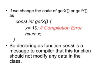 • If we change the code of getX() or getY()
  as
        const int getX() {
            x= 10; // Compilation Error
            return x;
    }
• So declaring as function const is a
  message to compiler that this function
  should not modify any data in the
  class.
 