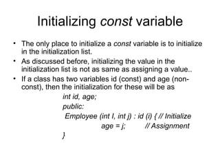 Initializing const variable
• The only place to initialize a const variable is to initialize
  in the initialization list.
• As discussed before, initializing the value in the
  initialization list is not as same as assigning a value..
• If a class has two variables id (const) and age (non-
  const), then the initialization for these will be as
                  int id, age;
                  public:
                   Employee (int I, int j) : id (i) { // Initialize
                                age = j;        // Assignment
                  }
 