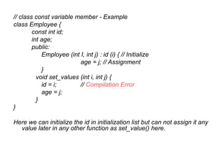 // class const variable member - Example
class Employee {
        const int id;
        int age;
        public:
            Employee (int I, int j) : id (i) { // Initialize
                          age = j; // Assignment
            }
          void set_values (int i, int j) {
            id = i;       // Compilation Error
            age = j;
          }
}

Here we can initialize the id in initialization list but can not assign it any
  value later in any other function as set_value() here.
 