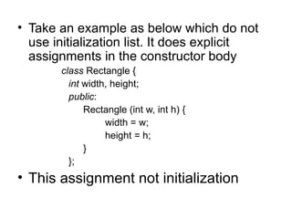 • Take an example as below which do not
  use initialization list. It does explicit
  assignments in the constructor body
       class Rectangle {
         int width, height;
         public:
             Rectangle (int w, int h) {
                  width = w;
                  height = h;
             }
         };
• This assignment not initialization
 