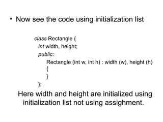 • Now see the code using initialization list

        class Rectangle {
          int width, height;
          public:
              Rectangle (int w, int h) : width (w), height (h)
              {
              }
          };
  Here width and height are initialized using
   initialization list not using assighment.
 