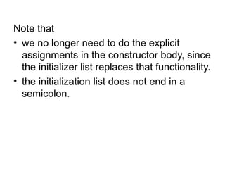 Note that
• we no longer need to do the explicit
  assignments in the constructor body, since
  the initializer list replaces that functionality.
• the initialization list does not end in a
  semicolon.
 