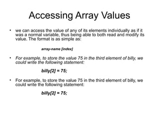 Accessing Array Values
• we can access the value of any of its elements individually as if it
  was a normal variable, thus being able to both read and modify its
  value. The format is as simple as:

                array-name [index]

• For example, to store the value 75 in the third element of billy, we
  could write the following statement:
                billy[2] = 75;

• For example, to store the value 75 in the third element of billy, we
  could write the following statement:
                billy[2] = 75;
 