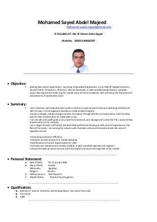 Mohamed Sayed Abdel Majeed
Mohamed.sayed.majeed@Gmail.com
8 El Quibly ST. Dar El-Salam-Cairo-Egypt
Mob No. 00201140666787
 Objective:
 Seeking New Career Opportunity , by joining a Reputable Organization in any Field Of Applied Chemistry
(Textile, Paints, Emulations , Pharma or Oil and Gas Fields) ,in Sales and Marketing Division, using My
shown Past Experience enhancing the market share of those companies, with achieving the Requirements
and Demands of stakeholder vision
 Summary:
 I am a Dynamic, self-motivated and results oriented, an experienced in sales and marketing professional
with 10 years + of management excellence in B2B and B2C markets.
I lead by example, initiate change and drive innovation through effective communication, team building
and the clear dissemination of stakeholder vision.
I can set sales and profit goals in any market environment, and manage and control the P & L and cash flow
requirements of any company.
I am a target focused, methodical and dedicated professional backing up with years of experience in the
field of Chemicals. I am serving the industry with chemicals sales and technical services. My areas of
expertise include:
• Enhancing production efficiency.
• Research and development of market demands.
• Identification of market segmentation for sales.
• Estimate size, attractiveness and accessibility of each identified segment/sub-segment.
• Assess the likely products that will sell in the market and each niche segment of the market.
------------------------------------------------------------------------------------------------------------
 Personal Statement:
Date of Birth: 7th of January.1982
Place of Birth: Ismailia
Nationality: Egyptian
Religion: Muslim
Military Service: Not Required
Marital Status: Married-Two Daughters
---------------------------------------------------------------------------------------------------------------
 Qualification:
Bachelor of Science, Chemistry and Geology Major. Suez Canal University
Very Good
2003
-----------------------------------------------------------------------------------------------------------------
 