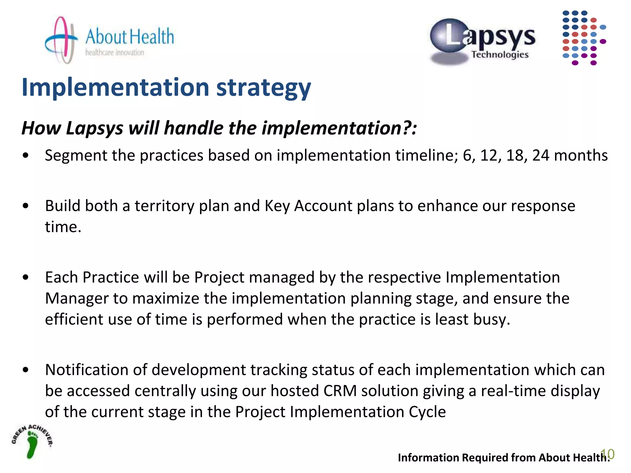 Implementation strategy
How Lapsys will handle the implementation?:
• Segment the practices based on implementation timeline; 6, 12, 18, 24 months
• Build both a territory plan and Key Account plans to enhance our response
time.
• Each Practice will be Project managed by the respective Implementation
Manager to maximize the implementation planning stage, and ensure the
efficient use of time is performed when the practice is least busy.
• Notification of development tracking status of each implementation which can
be accessed centrally using our hosted CRM solution giving a real-time display
of the current stage in the Project Implementation Cycle
Information Required from About Health:10
 