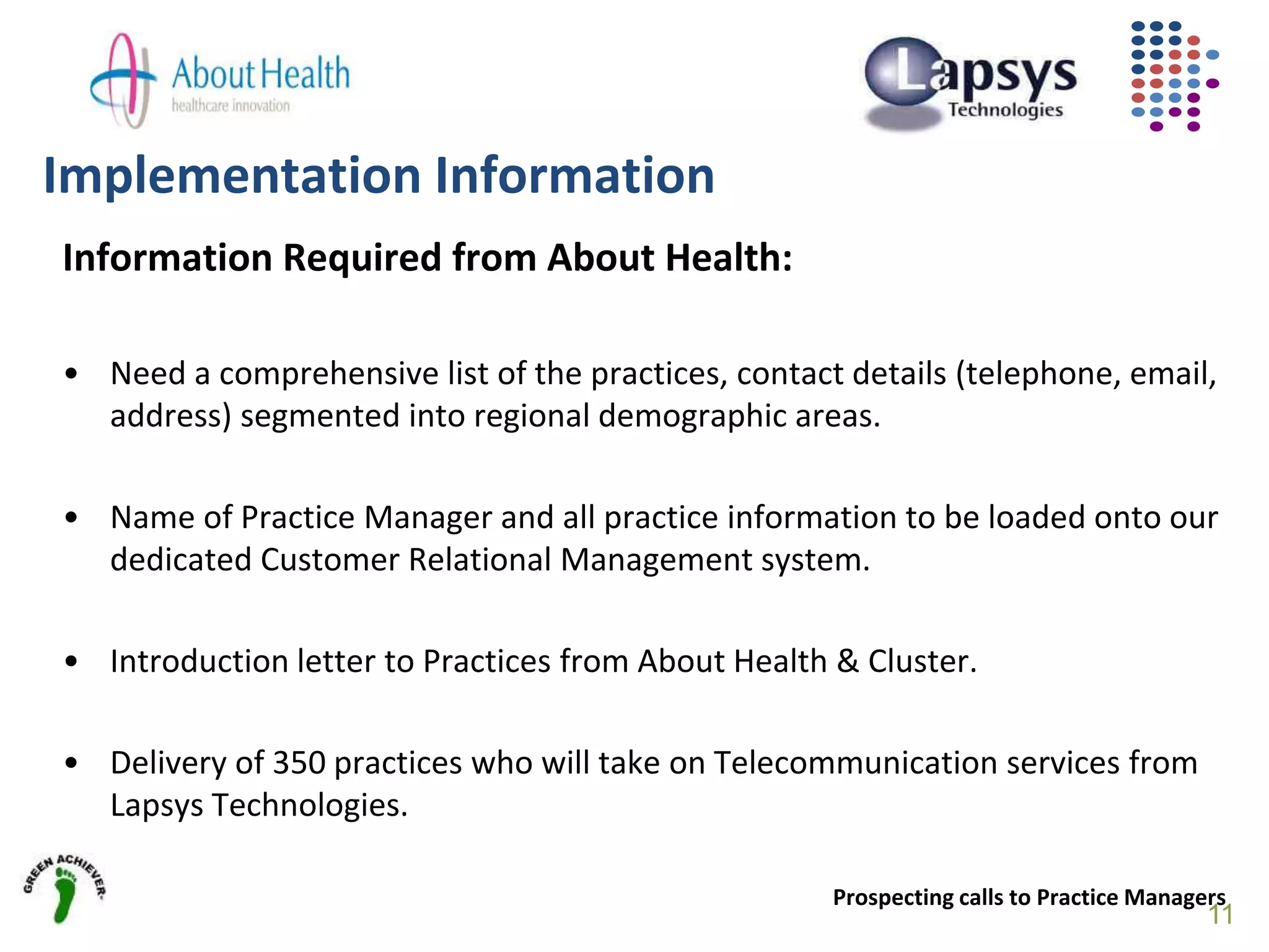 Implementation Information
Information Required from About Health:
• Need a comprehensive list of the practices, contact details (telephone, email,
address) segmented into regional demographic areas.
• Name of Practice Manager and all practice information to be loaded onto our
dedicated Customer Relational Management system.
• Introduction letter to Practices from About Health & Cluster.
• Delivery of 350 practices who will take on Telecommunication services from
Lapsys Technologies.
Prospecting calls to Practice Managers
11
 