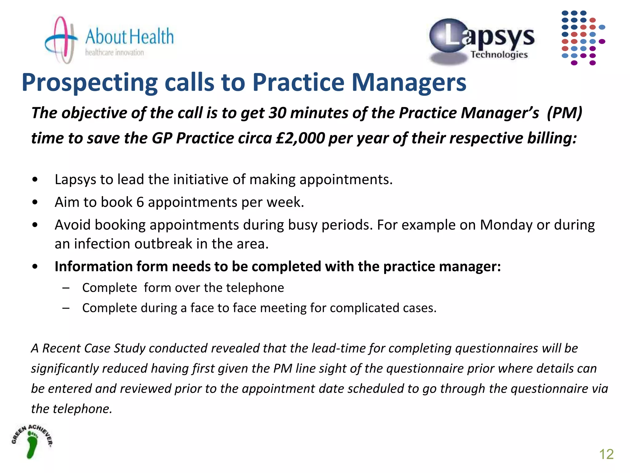Prospecting calls to Practice Managers
The objective of the call is to get 30 minutes of the Practice Manager’s (PM)
time to save the GP Practice circa £2,000 per year of their respective billing:
• Lapsys to lead the initiative of making appointments.
• Aim to book 6 appointments per week.
• Avoid booking appointments during busy periods. For example on Monday or during
an infection outbreak in the area.
• Information form needs to be completed with the practice manager:
– Complete form over the telephone
– Complete during a face to face meeting for complicated cases.
A Recent Case Study conducted revealed that the lead-time for completing questionnaires will be
significantly reduced having first given the PM line sight of the questionnaire prior where details can
be entered and reviewed prior to the appointment date scheduled to go through the questionnaire via
the telephone.
12
 