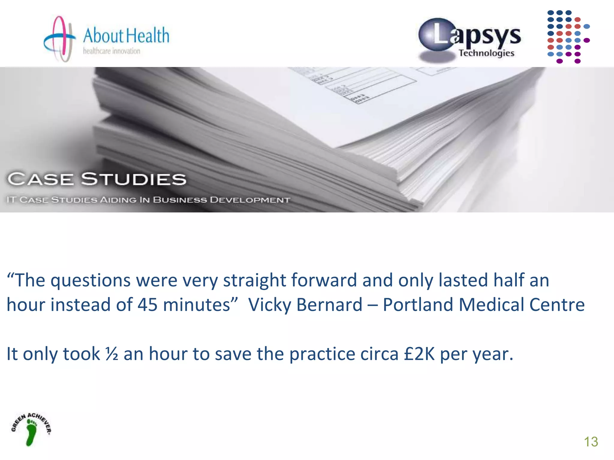 13
“The questions were very straight forward and only lasted half an
hour instead of 45 minutes” Vicky Bernard – Portland Medical Centre
It only took ½ an hour to save the practice circa £2K per year.
 