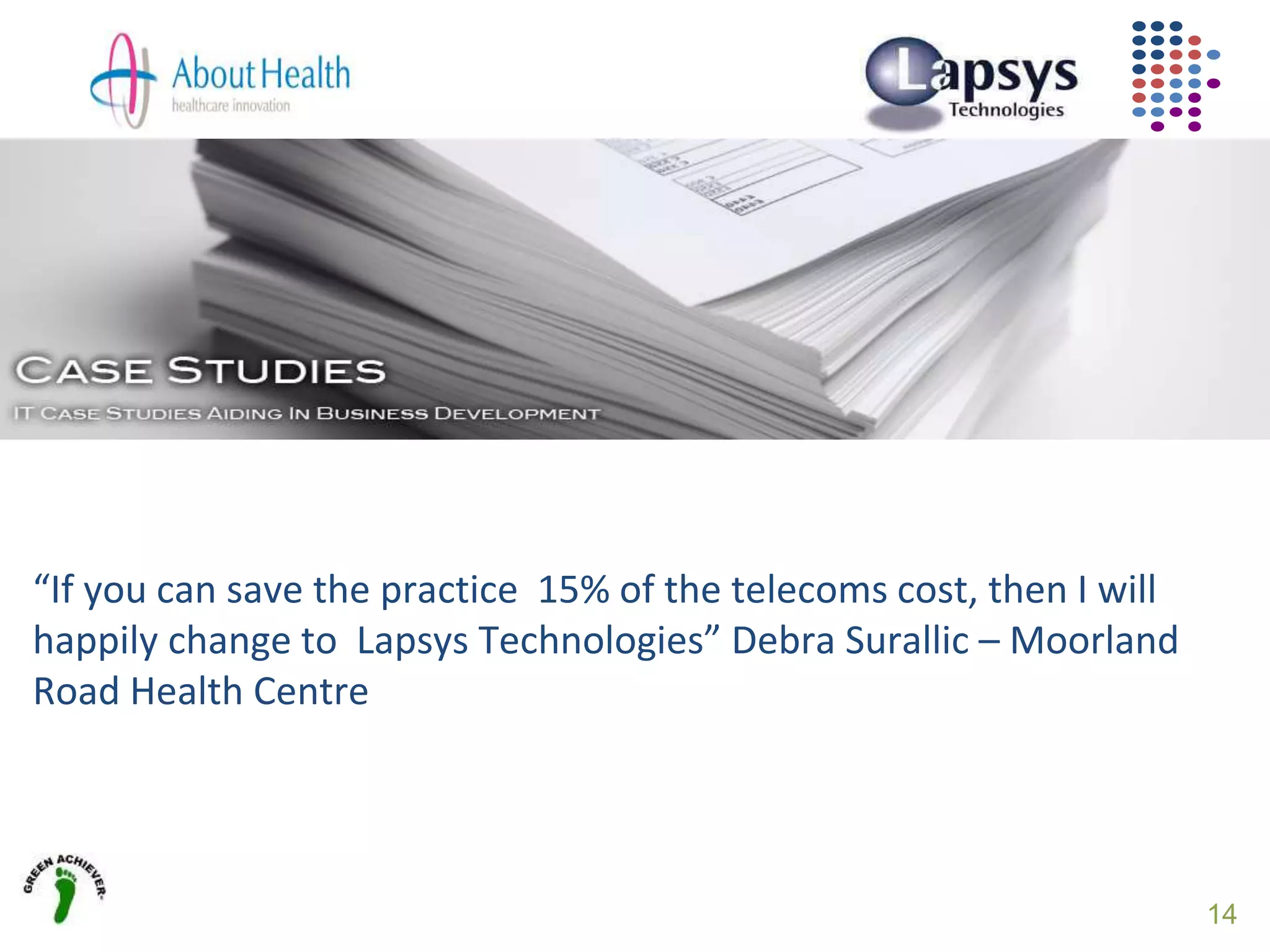 14
“If you can save the practice 15% of the telecoms cost, then I will
happily change to Lapsys Technologies” Debra Surallic – Moorland
Road Health Centre
 