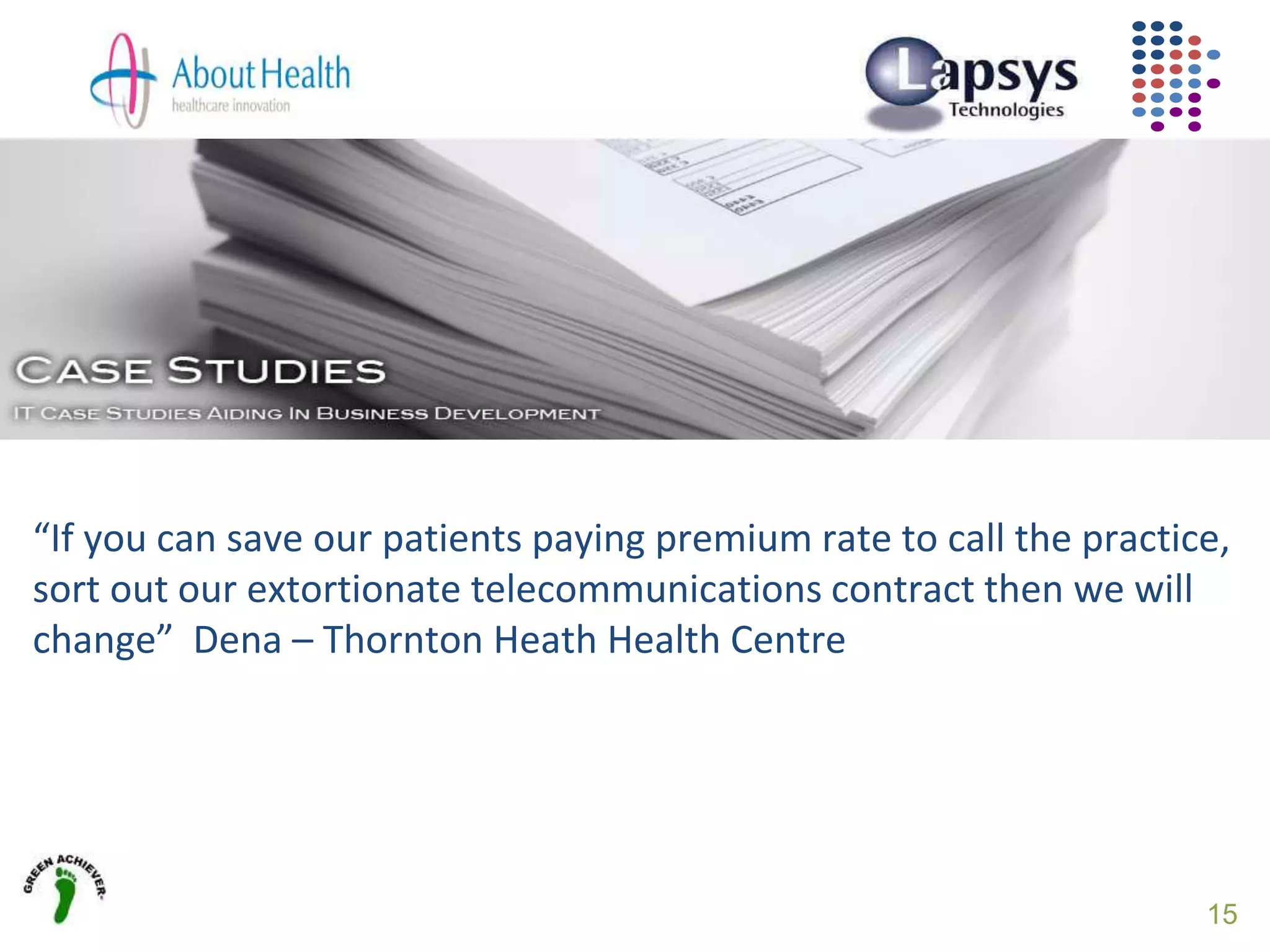 15
“If you can save our patients paying premium rate to call the practice,
sort out our extortionate telecommunications contract then we will
change” Dena – Thornton Heath Health Centre
 