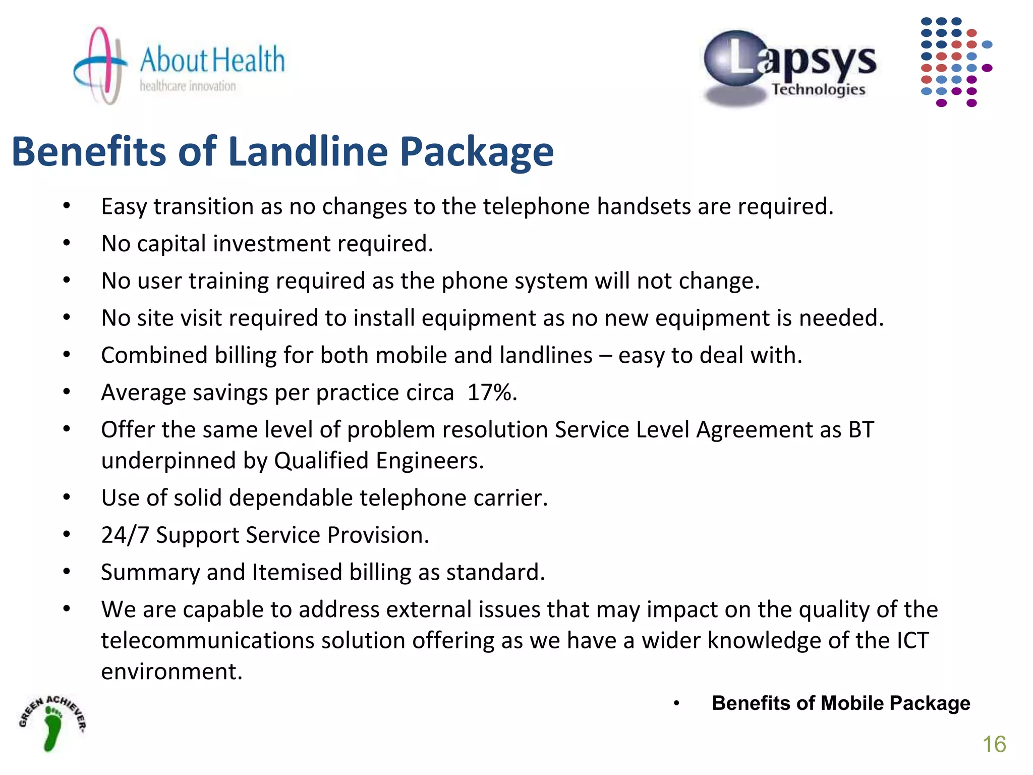 • Easy transition as no changes to the telephone handsets are required.
• No capital investment required.
• No user training required as the phone system will not change.
• No site visit required to install equipment as no new equipment is needed.
• Combined billing for both mobile and landlines – easy to deal with.
• Average savings per practice circa 17%.
• Offer the same level of problem resolution Service Level Agreement as BT
underpinned by Qualified Engineers.
• Use of solid dependable telephone carrier.
• 24/7 Support Service Provision.
• Summary and Itemised billing as standard.
• We are capable to address external issues that may impact on the quality of the
telecommunications solution offering as we have a wider knowledge of the ICT
environment.
• Benefits of Mobile Package
Benefits of Landline Package
16
 