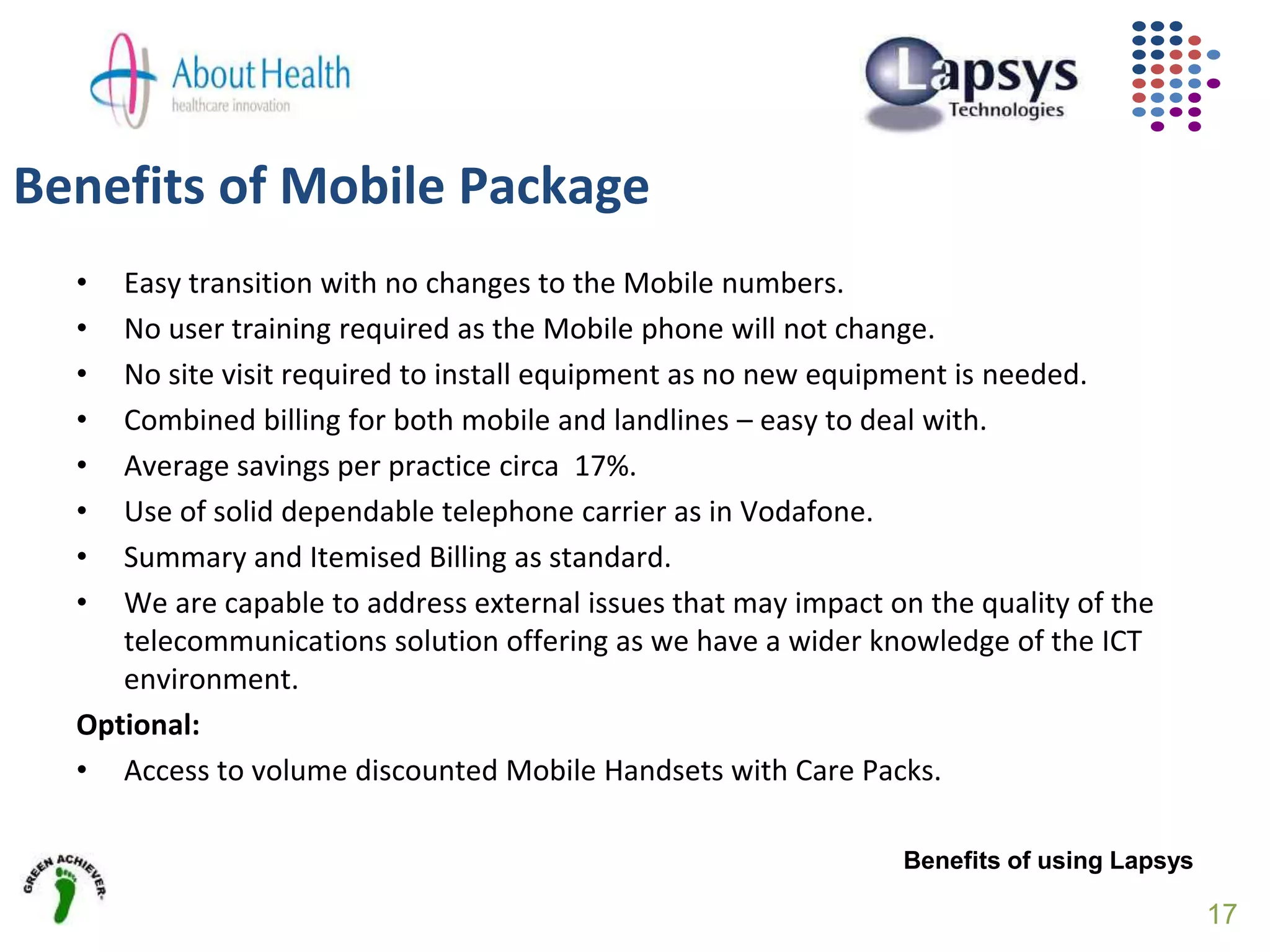 • Easy transition with no changes to the Mobile numbers.
• No user training required as the Mobile phone will not change.
• No site visit required to install equipment as no new equipment is needed.
• Combined billing for both mobile and landlines – easy to deal with.
• Average savings per practice circa 17%.
• Use of solid dependable telephone carrier as in Vodafone.
• Summary and Itemised Billing as standard.
• We are capable to address external issues that may impact on the quality of the
telecommunications solution offering as we have a wider knowledge of the ICT
environment.
Optional:
• Access to volume discounted Mobile Handsets with Care Packs.
Benefits of using Lapsys
Benefits of Mobile Package
17
 