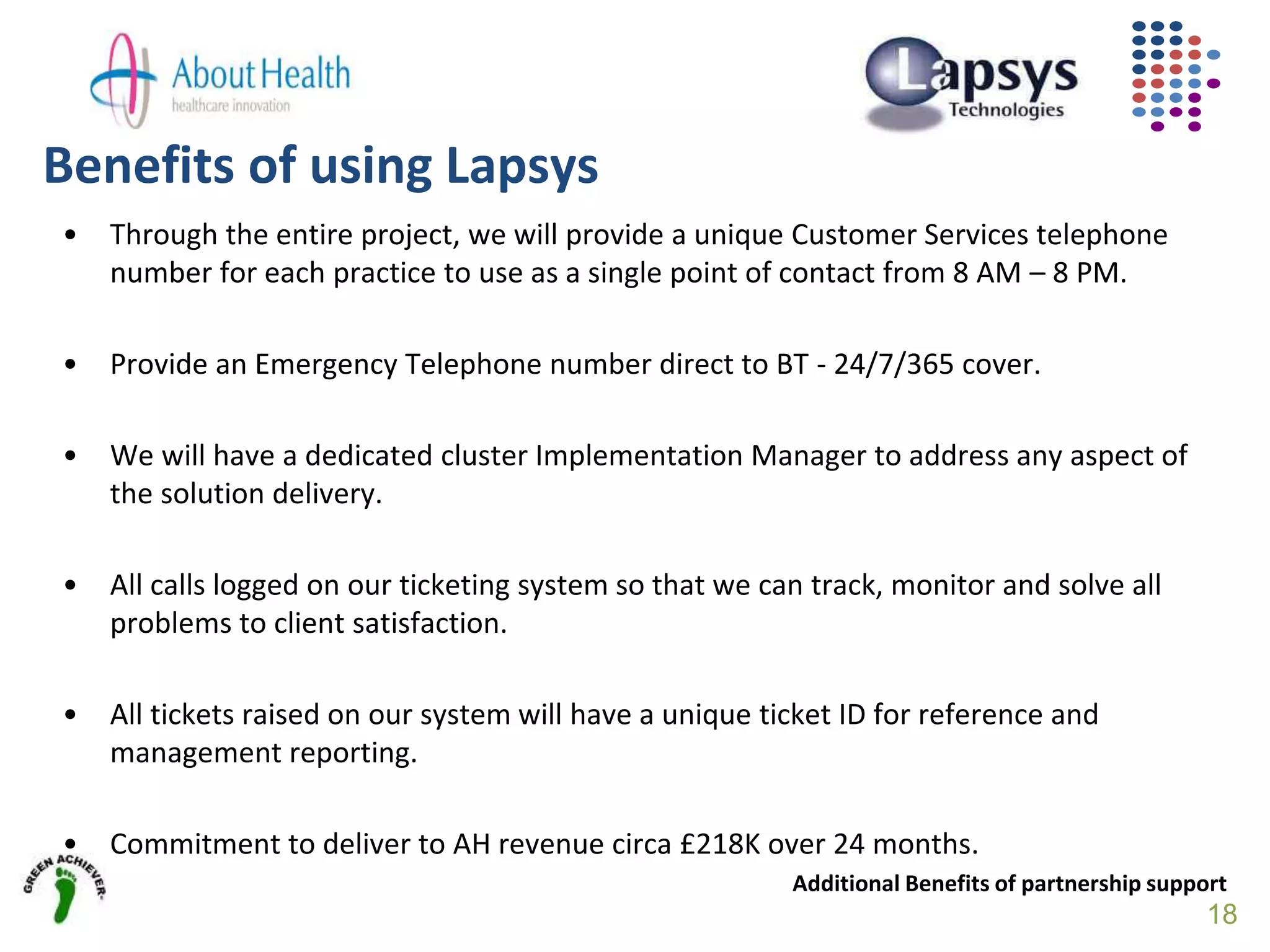 Benefits of using Lapsys
• Through the entire project, we will provide a unique Customer Services telephone
number for each practice to use as a single point of contact from 8 AM – 8 PM.
• Provide an Emergency Telephone number direct to BT - 24/7/365 cover.
• We will have a dedicated cluster Implementation Manager to address any aspect of
the solution delivery.
• All calls logged on our ticketing system so that we can track, monitor and solve all
problems to client satisfaction.
• All tickets raised on our system will have a unique ticket ID for reference and
management reporting.
• Commitment to deliver to AH revenue circa £218K over 24 months.
Additional Benefits of partnership support
18
 