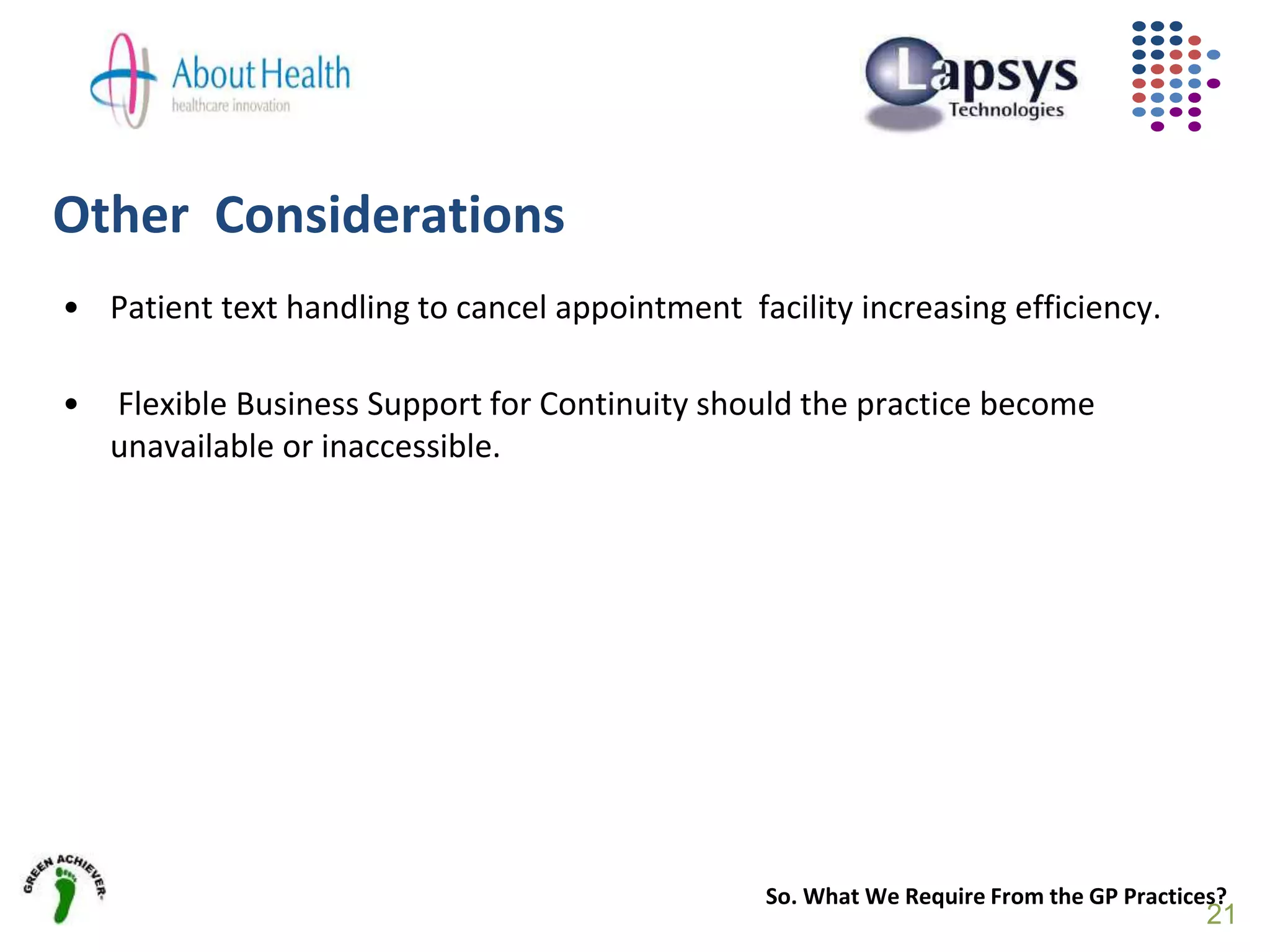 Other Considerations
• Patient text handling to cancel appointment facility increasing efficiency.
• Flexible Business Support for Continuity should the practice become
unavailable or inaccessible.
So. What We Require From the GP Practices?
21
 