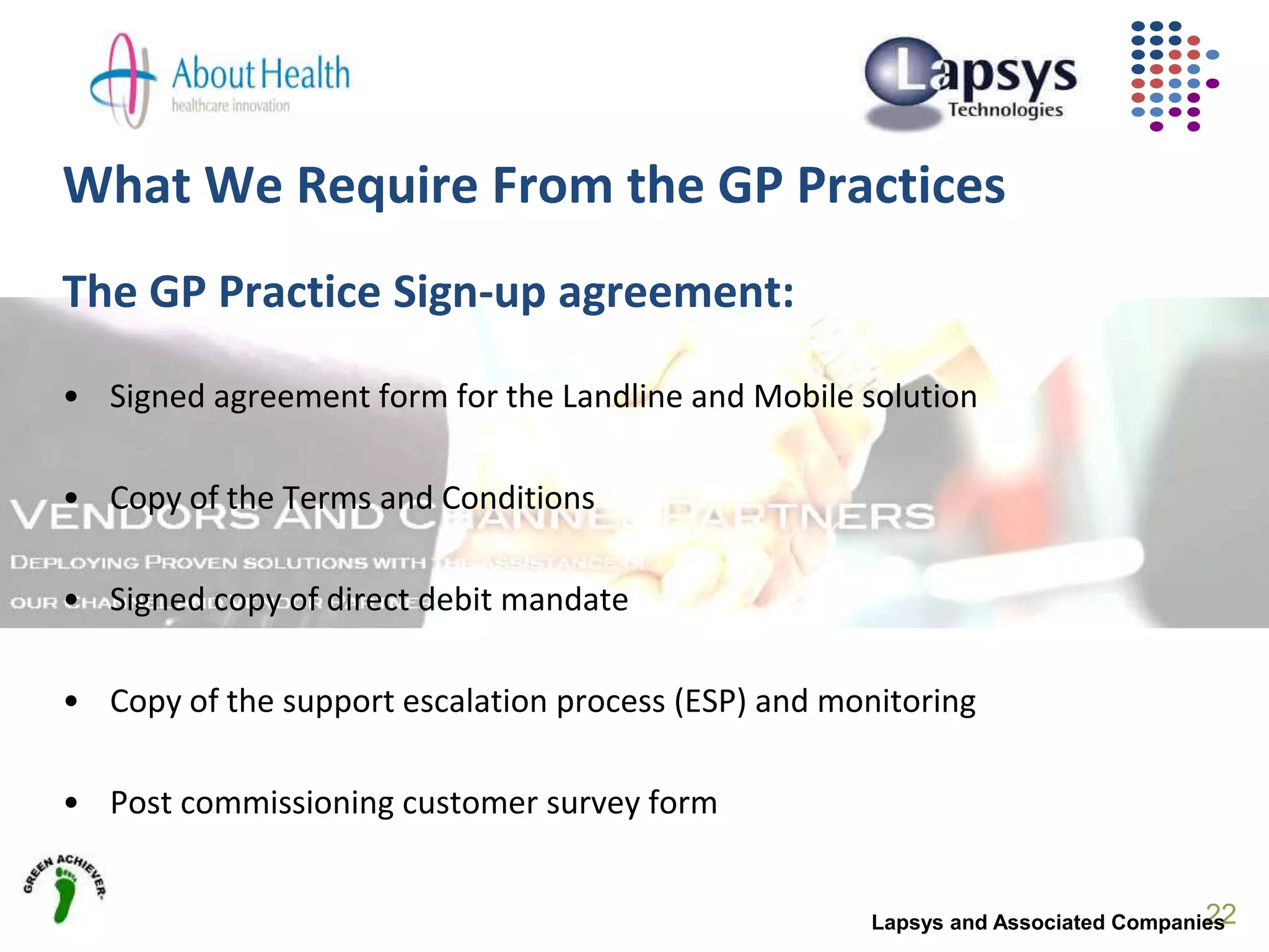 What We Require From the GP Practices
The GP Practice Sign-up agreement:
• Signed agreement form for the Landline and Mobile solution
• Copy of the Terms and Conditions
• Signed copy of direct debit mandate
• Copy of the support escalation process (ESP) and monitoring
• Post commissioning customer survey form
22Lapsys and Associated Companies
 