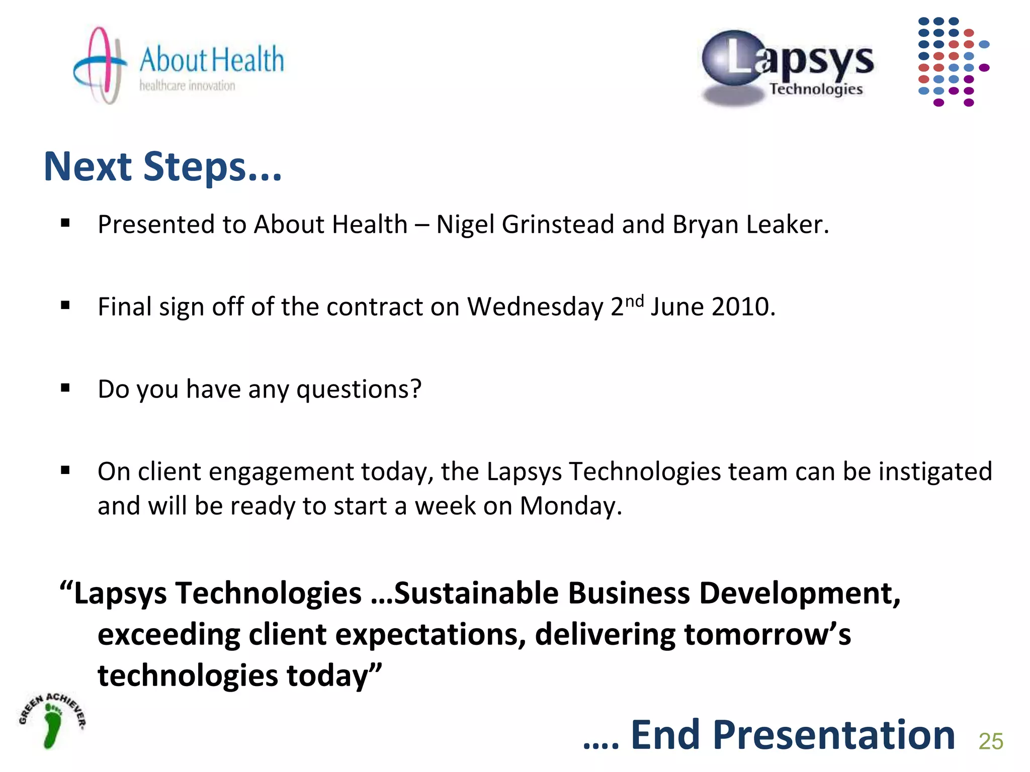 Next Steps...
25
 Presented to About Health – Nigel Grinstead and Bryan Leaker.
 Final sign off of the contract on Wednesday 2nd June 2010.
 Do you have any questions?
 On client engagement today, the Lapsys Technologies team can be instigated
and will be ready to start a week on Monday.
“Lapsys Technologies …Sustainable Business Development,
exceeding client expectations, delivering tomorrow’s
technologies today”
…. End Presentation
 
