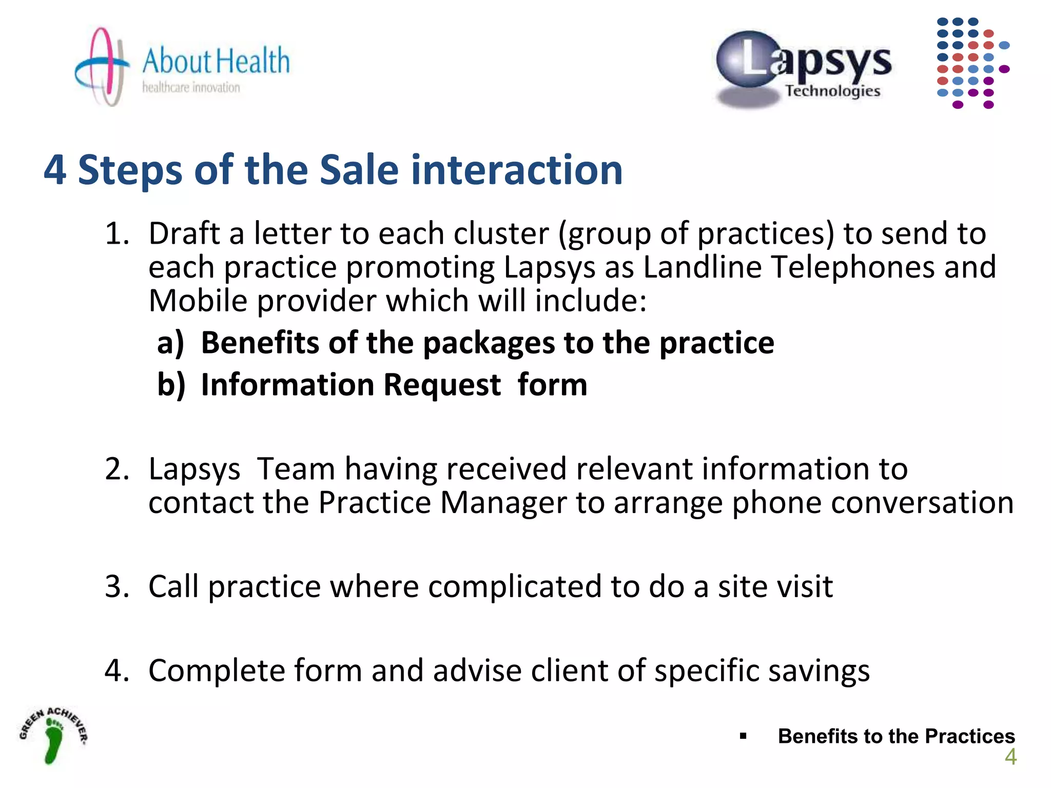 4 Steps of the Sale interaction
4
1. Draft a letter to each cluster (group of practices) to send to
each practice promoting Lapsys as Landline Telephones and
Mobile provider which will include:
a) Benefits of the packages to the practice
b) Information Request form
2. Lapsys Team having received relevant information to
contact the Practice Manager to arrange phone conversation
3. Call practice where complicated to do a site visit
4. Complete form and advise client of specific savings
 Benefits to the Practices
 