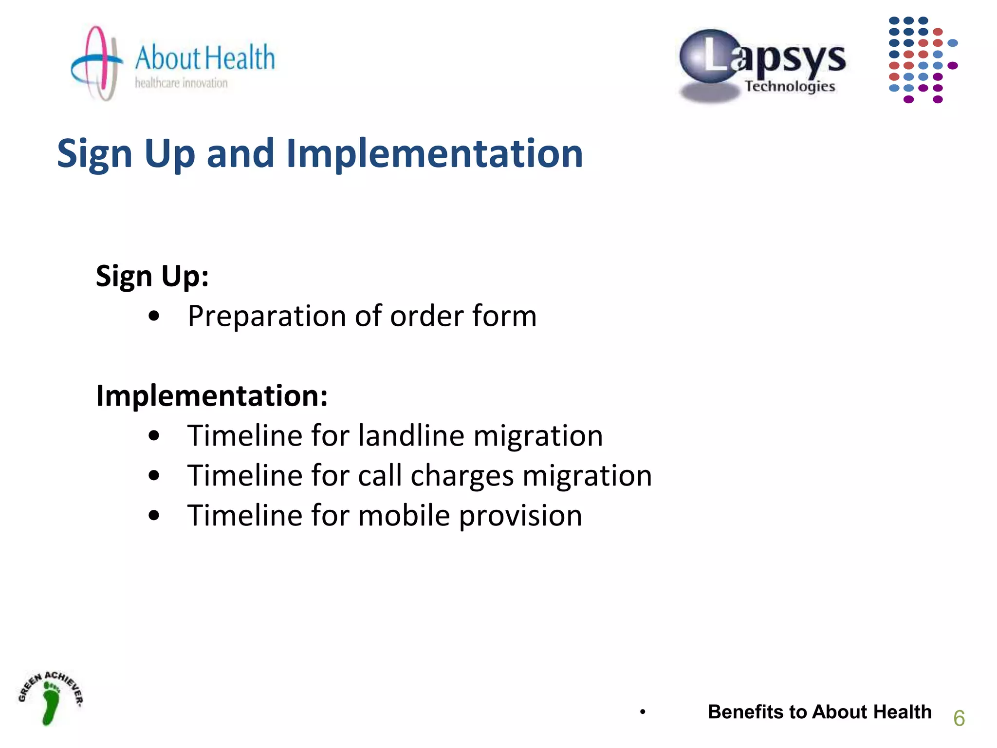 Sign Up and Implementation
Sign Up:
• Preparation of order form
Implementation:
• Timeline for landline migration
• Timeline for call charges migration
• Timeline for mobile provision
• Benefits to About Health 6
 