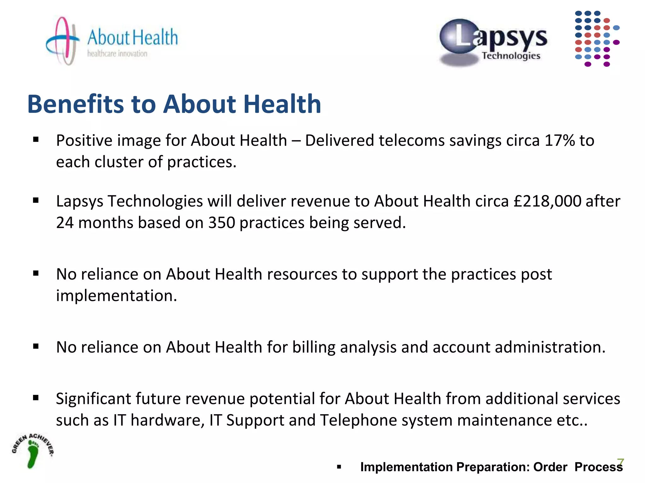 Benefits to About Health
7
 Positive image for About Health – Delivered telecoms savings circa 17% to
each cluster of practices.
 Lapsys Technologies will deliver revenue to About Health circa £218,000 after
24 months based on 350 practices being served.
 No reliance on About Health resources to support the practices post
implementation.
 No reliance on About Health for billing analysis and account administration.
 Significant future revenue potential for About Health from additional services
such as IT hardware, IT Support and Telephone system maintenance etc..
 Implementation Preparation: Order Process
 