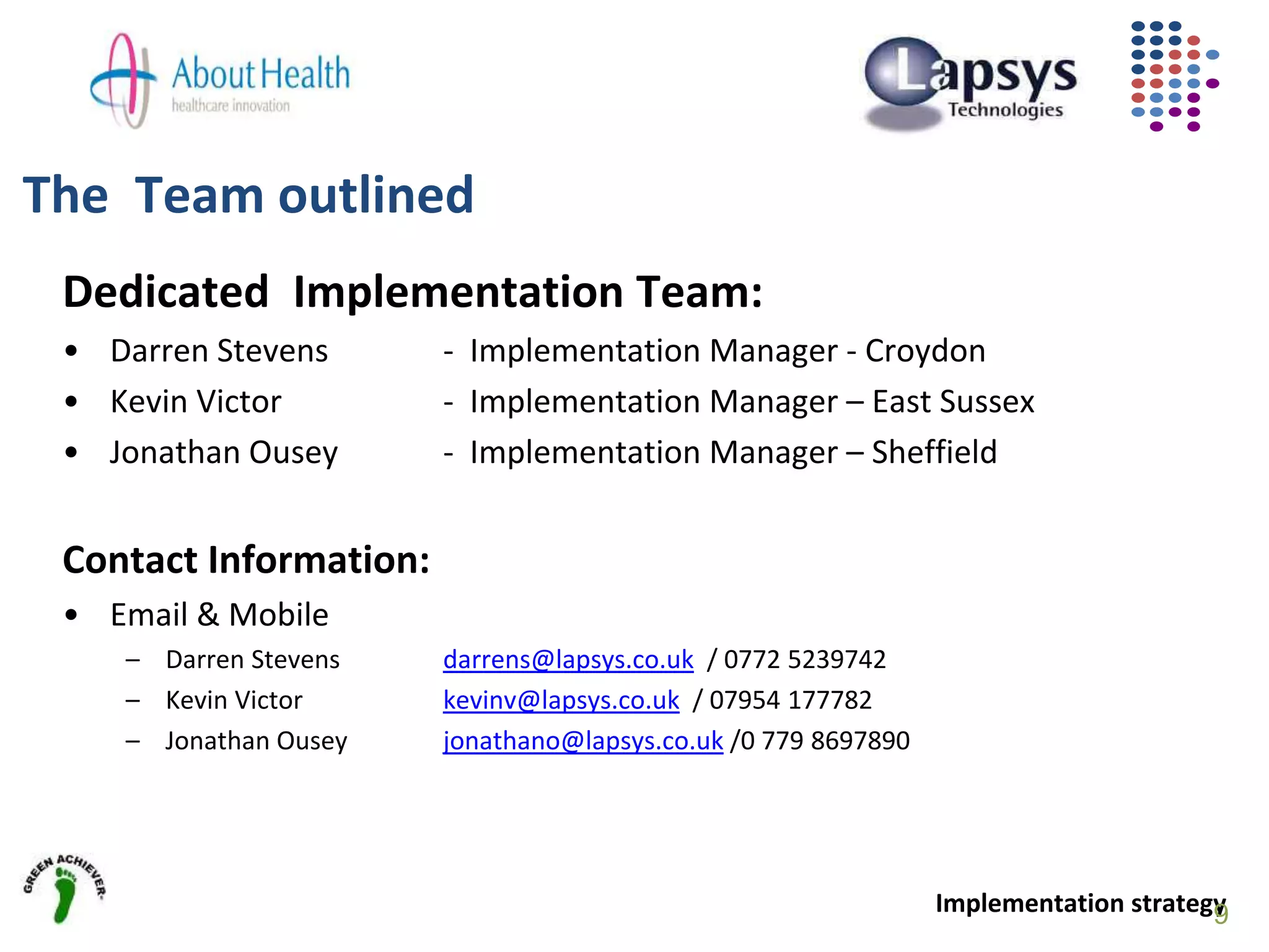 The Team outlined
Dedicated Implementation Team:
• Darren Stevens - Implementation Manager - Croydon
• Kevin Victor - Implementation Manager – East Sussex
• Jonathan Ousey - Implementation Manager – Sheffield
Contact Information:
• Email & Mobile
– Darren Stevens darrens@lapsys.co.uk / 0772 5239742
– Kevin Victor kevinv@lapsys.co.uk / 07954 177782
– Jonathan Ousey jonathano@lapsys.co.uk /0 779 8697890
Implementation strategy9
 