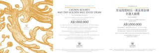 We are delighted to present you with this special invitation to the
CROWN RESORTS
MAY DAY GOLDEN BALL LUCKY DRAW
Your Golden Ball Number is
Join us for an invitation-only lucky draw on Saturday 2 May 2015
where one lucky guest will win
A$1,000,000
As a bonus, you could win a limited edition 24K gold iPhone 6+ and iPad Air 2 gift set.
This exclusive opportunity is available to the first 25 patrons to accept this invitation
and receive written confirmation from Crown Resorts.*
Successful patrons will be required to participate in a new gaming program with
a minimum of A$1,000,000 cash front money.^
Patrons must be present at either Crown Melbourne or Crown Perth during the draw to win.
Contact your local representative for more information.
We look forward to personally welcoming you to Crown Resorts
Conditions apply: *Details available at Crown Melbourne and Crown Perth. Major Prize Drawn at Crown Melbourne on 02/05/15, 8.30pm AEST.
^
For each additional A$1,000,000 cash front money patrons will receive a bonus entry into the Lucky Draw.
Each patron has a maximum of five (5) bonus entries. Vic Permit 15/552.
附規則條件。*具體規則條件可於墨爾本皇冠及珀斯皇冠查閱。大獎將於02/05/15, 8：30pm AEST於墨爾本皇冠舉行。^參加者每提供額外的
A$1,000,000澳幣現金押金即可獲得一個額外的抽獎機會（每個參賽者最多可獲得5個額外抽獎機會）。Vic Permit 15/552..
我們誠邀您光臨
皇冠度假村五一黃金周金球
幸運大抽獎
您的金球號碼是
將於5月2日星期六舉行的金球幸運抽獎僅限受邀貴賓參加,
頭獎贏家將贏取
A$1,000,000
您還有機會贏得一套限量版24K金iPhone 6 + 和 iPad Air 2 禮盒。
只限頭25位確認出席並獲得皇冠度假村書面認可的貴賓參加抽獎。*
每位貴賓均須參加一個最低押金 A$1,000,000 澳幣的新博彩計劃。^
參加者必須親自出席在墨爾本皇冠或珀斯皇冠的抽獎現場方有機會贏取大獎。
欲知詳情請聯繫您當地的銷售代表。
敬候您光臨皇冠度假村。
 