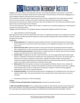 Page | 4
Engaging in the course material, interacting with classmates, and completing additional course activities is essential for
success in this seminar. Participation grades will be earned through in-class participation and facilitation, blogging posts, as
well as feedback provided to classmates both in-class and virtually.
*Class Facilitation- Each student will be required to sign-up for one class , donating their time to help prepare materials,
lecture and course activities. In doing so, the student is expected to help lead the discussion based on readings,
presentations and class exercises. Students will choose a topic from the Michael True’s Interncube text and lead the session
based on the pre-selected topic from the reference.
*Pre and Post Assessment Tests- Students will be asked to complete pre and posttests gauging their understanding of
concepts prior and post instruction.
*Blogging and Online Reflection: 5 (1) paragraph responses analyzing the readings and articles for the week.
d. Papers (520 points or 52% of total grade)
Eight assignments make up half of the total grade for the course. It is expected that students turn in assignments on time to
avoid late penalties. Handouts with specific assignment content, due date and grading rubric will be provided for students
throughout the semester.
Assignments:
1. Personal Statement: This assignment promotes healthy examination of oneself to help promote self-awareness
and the development of a personal narrative that promotes success, highlights future goals, and a career related
call to action.
2. Resume and Cover Letter: Students will submit a resume and cover letter that showcases pertinent education,
skills, and experiences in a clear, focused and organized fashion. Emphasis will be placed on structure and content.
3. Business Plan Executive Summary: Culminating from a collaborative exercise, students teams will work to produce
a venture summary document on an original concept or idea.
4. Reaction Paper: Throughout the semester, students will write a, one to two-page double-spaced reaction paper
based on a combination of theories from reading and in-class speakers/out of class events. The reaction paper is a
reflection of the students’ perspective on these events, readings and activities. Students should provide an
introductory paragraph explaining the event followed by what one learned and perhaps how this may benefit the
student. Any contacts made should also be incorporated into the piece.
5. Memorandum: After learning how to compose a concise targeted and effective decision memo, students will
mirror this knowledge through a writing a recommendation centered memo based off a scenario from a magazine
article profiling a business idea or concept found in Entrepreneur magazine or based off real life suggested
improvements in their summer internship placement.
6. Professional Portfolio: This finished final product will be an amalgamation of a completed resume, cover letter, an
updated LinkedIn profile, their personal statement and an example of their work product (memo or executive
summary)
e. Presentations (225 points or 22.5% of total grade)
Prompts:
1. Presence, Persona and Improvisation Technique Exercise: How well can you work on the fly?
2. Skills to Pay the Bills Presentation: This is an opportunity for students to share with the class their personal history and
future career endeavors. Part of the presentation should highlight past education, transformative experiences, hopes for
D.C., career goals. Each student will have to prepare an informative exercise that leads the class through a “how-to”
1015 18th
Street, NW. Suite 1101. Washington, DC 20036
Tel: (202) 833-8580. (800) 435-0770. Fax (202) 833-8581
 