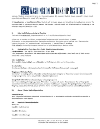 Page | 5
scenario. Students can present in terms of a Powerpoint, video, skit, or poster. Students should prepare 3-5 minute (max)
presentations and expect to answer a few questions.
3. Group Business or Social Venture Pitch: Students will formulate groups and simulate a start-up business venture. The
group will have to market the venture, explain the business case and model, and do some financial forecasting on the
venture in a dynamic format to a class.
X. Extra Credit Assignments (up to 45 points)
There are three extra credit assignments worth up to 45 pts (all due on day on last class): Extra Credit Assignments (up to
32.5 points)
(1)Site map or Business card design to add as part of your professional portfolio, worth 10 points,
(2) Response to course description from the syllabus-evaluate the description and tell me how and if the course has
covered the content as it stated and how it has impact you. (1.5pgs MAX) worth 30 points
(3)50 points for the transforming your site map into an actual web presence, website or blog.
XI. Grading Policies Cont.: Late, Extra Credit, Blogging, Group Work etc.,
Late Work Policy: Offer specifics about your policy on late work.
*Late Assignments: Assignments that are turned in after the due will experience a 5 point deduction for each 24 hour
period that it is not received.
Extra Credit Policy:
Extra credit is discounted by ½ and will be added to the final grade at the end of the semester.
Rewrite Policy:
Rewrites and drafts are entirely optional and in the case for the final portfolio, strongly encouraged.
Blogging and Reflection Policy:
Commentary on readings will be delivered in written format, at any time prior to the seminar session. Comments should
have proper grammar and be relevant to the subject being discussed.
Group Work Policy: Offer specifics about your policy on group work.
Everyone must take part in a group project. All members of a group will receive the same score; that is, the project is
assessed and everyone receives this score. Also, everyone must take part in a paper. The grading criteria are the same as
the group project. Once formed, groups cannot be altered or switched, except for reasons of extended hospitalization.
XII. Course Policies: Student Expectations
Disability Access:
WII is committed to providing reasonable accommodations for all persons with disabilities. This syllabus is available in
alternate formats upon request.
XIII. Important Dates to Remember
WII DATES
May 2014 Students arrive
May 2014 Orientation
May 2014 Internships begin
1015 18th
Street, NW. Suite 1101. Washington, DC 20036
Tel: (202) 833-8580. (800) 435-0770. Fax (202) 833-8581
 