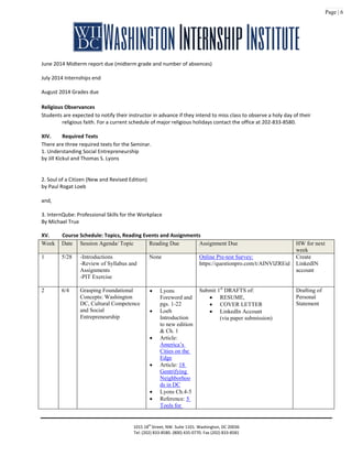 Page | 6
June 2014 Midterm report due (midterm grade and number of absences)
July 2014 Internships end
August 2014 Grades due
Religious Observances
Students are expected to notify their instructor in advance if they intend to miss class to observe a holy day of their
religious faith. For a current schedule of major religious holidays contact the office at 202-833-8580.
XIV. Required Texts
There are three required texts for the Seminar.
1. Understanding Social Entrepreneurship
by Jill Kickul and Thomas S. Lyons
2. Soul of a Citizen (New and Revised Edition)
by Paul Rogat Loeb
and,
3. InternQube: Professional Skills for the Workplace
By Michael True
XV. Course Schedule: Topics, Reading Events and Assignments
Week Date Session Agenda/ Topic Reading Due Assignment Due HW for next
week
1 5/28 -Introductions
-Review of Syllabus and
Assignments
-PIT Exercise
None Online Pre-test Survey:
https://questionpro.com/t/AINVlZREid
Create
LinkedIN
account
2 6/4 Grasping Foundational
Concepts: Washington
DC, Cultural Competence
and Social
Entrepreneurship
• Lyons
Foreword and
pgs. 1-22
• Loeb
Introduction
to new edition
& Ch. 1
• Article:
America’s
Cities on the
Edge
• Article: 18
Gentrifying
Neighborhoo
ds in DC
• Lyons Ch.4-5
• Reference: 5
Tools for
Submit 1st
DRAFTS of:
• RESUME,
• COVER LETTER
• LinkedIn Account
(via paper submission)
Drafting of
Personal
Statement
1015 18th
Street, NW. Suite 1101. Washington, DC 20036
Tel: (202) 833-8580. (800) 435-0770. Fax (202) 833-8581
 