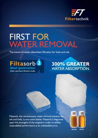 The future of water-absorbent ﬁltration for fuels and oils
Filtasorb, the revolutionary water removal solution for
oils and fuels, is now even better. Filtasorb 2 improves
upon the strengths of the original in order to deliver
unparalleled performance at an unbeatable price.
BEFORE AFTER
FIRST FOR
WATER REMOVAL
2 300% GREATER
WATER ABSORPTION
 