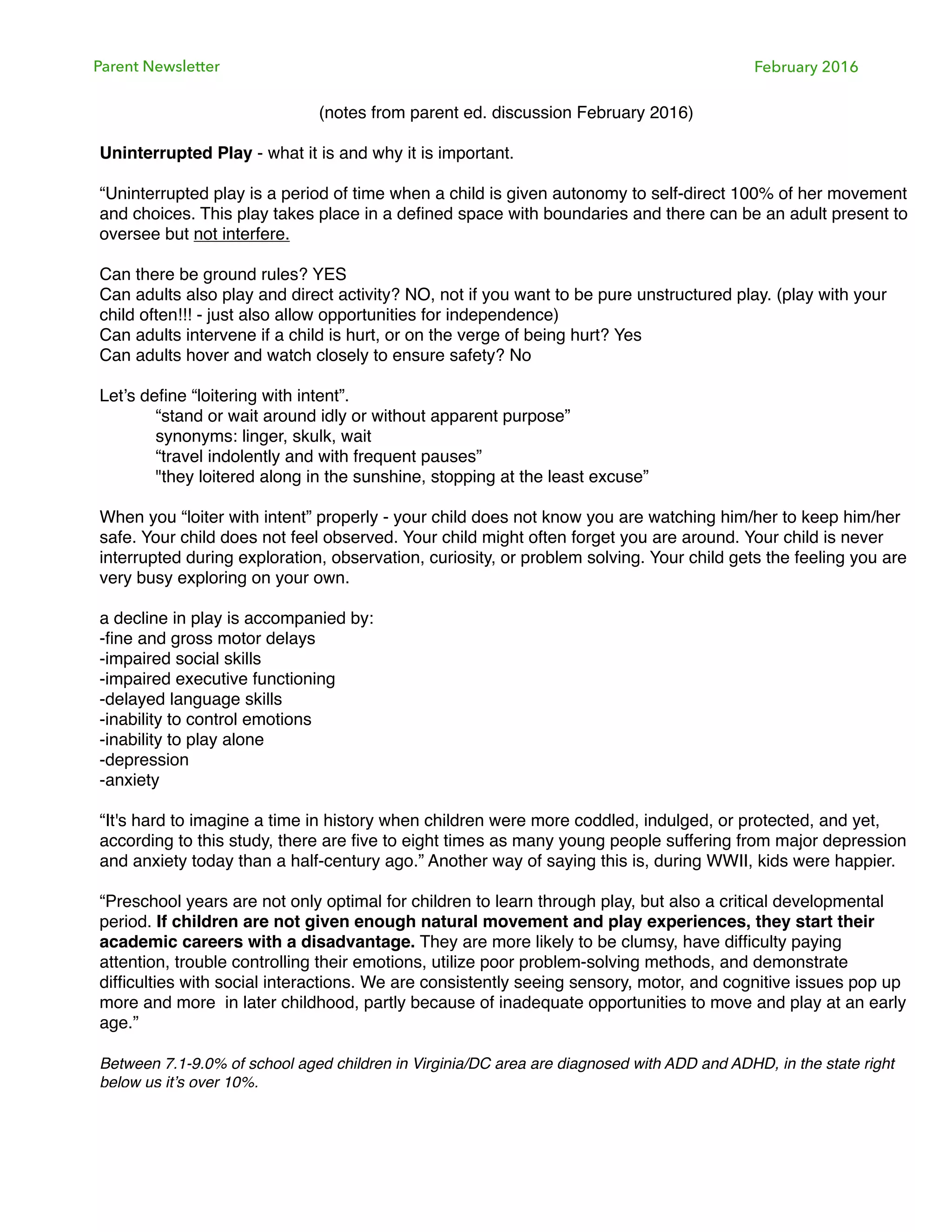 Parent Newsletter February 2016
(notes from parent ed. discussion February 2016)
Uninterrupted Play - what it is and why it is important.
“Uninterrupted play is a period of time when a child is given autonomy to self-direct 100% of her movement
and choices. This play takes place in a deﬁned space with boundaries and there can be an adult present to
oversee but not interfere.
Can there be ground rules? YES
Can adults also play and direct activity? NO, not if you want to be pure unstructured play. (play with your
child often!!! - just also allow opportunities for independence)
Can adults intervene if a child is hurt, or on the verge of being hurt? Yes
Can adults hover and watch closely to ensure safety? No
Let’s deﬁne “loitering with intent”.
“stand or wait around idly or without apparent purpose”
synonyms: linger, skulk, wait
“travel indolently and with frequent pauses”
"they loitered along in the sunshine, stopping at the least excuse”
When you “loiter with intent” properly - your child does not know you are watching him/her to keep him/her
safe. Your child does not feel observed. Your child might often forget you are around. Your child is never
interrupted during exploration, observation, curiosity, or problem solving. Your child gets the feeling you are
very busy exploring on your own.
a decline in play is accompanied by:
-ﬁne and gross motor delays
-impaired social skills
-impaired executive functioning
-delayed language skills
-inability to control emotions
-inability to play alone
-depression
-anxiety
“It's hard to imagine a time in history when children were more coddled, indulged, or protected, and yet,
according to this study, there are ﬁve to eight times as many young people suffering from major depression
and anxiety today than a half-century ago.” Another way of saying this is, during WWII, kids were happier.
“Preschool years are not only optimal for children to learn through play, but also a critical developmental
period. If children are not given enough natural movement and play experiences, they start their
academic careers with a disadvantage. They are more likely to be clumsy, have difﬁculty paying
attention, trouble controlling their emotions, utilize poor problem-solving methods, and demonstrate
difﬁculties with social interactions. We are consistently seeing sensory, motor, and cognitive issues pop up
more and more in later childhood, partly because of inadequate opportunities to move and play at an early
age.”
Between 7.1-9.0% of school aged children in Virginia/DC area are diagnosed with ADD and ADHD, in the state right
below us it’s over 10%.
 