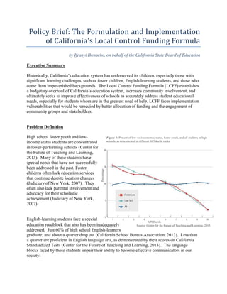 Policy Brief: The Formulation and Implementation 
of California’s Local Control Funding Formula 
by Ifeanyi Ihenacho, on behalf of the California State Board of Education 
Figure 1: Percent of low-socioeconomic status, foster youth, and all students in high 
schools, as concentrated in different API decile ranks. 
API Decile 
Source: Center for the Future of Teaching and Learning, 2013. 
Executive Summary 
Historically, California’s education system has underserved its children, especially those with 
significant learning challenges, such as foster children, English-learning students, and those who 
come from impoverished backgrounds. The Local Control Funding Formula (LCFF) establishes 
a budgetary overhaul of California’s education system, increases community involvement, and 
ultimately seeks to improve effectiveness of schools to accurately address student educational 
needs, especially for students whom are in the greatest need of help. LCFF faces implementation 
vulnerabilities that would be remedied by better allocation of funding and the engagement of 
community groups and stakeholders. 
Problem Definition 
High school foster youth and low-income 
status students are concentrated 
in lower-performing schools (Center for 
the Future of Teaching and Learning, 
2013). Many of these students have 
special needs that have not successfully 
been addressed in the past. Foster 
children often lack education services 
that continue despite location changes 
(Judiciary of New York, 2007). They 
often also lack parental involvement and 
advocacy for their scholastic 
achievement (Judiciary of New York, 
2007). 
Percentage 
English-learning students face a special 
education roadblock that also has been inadequately 
addressed. Just 60% of high school English-learners 
graduate, and about a quarter drop out (California School Boards Association, 2013). Less than 
a quarter are proficient in English language arts, as demonstrated by their scores on California 
Standardized Tests (Center for the Future of Teaching and Learning, 2013). The language 
blocks faced by these students impair their ability to become effective communicators in our 
society. 
 