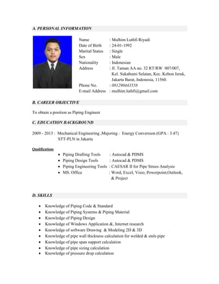 A. PERSONAL INFORMATION
Name : Mulhim Luthfi Riyadi
Date of Birth : 24-01-1992
Marital Status : Single
Sex : Male
Nationality : Indonesian
Address : Jl. Taman AA no. 32 RT/RW 007/007,
Kel. Sukabumi Selatan, Kec. Kebon Jeruk,
Jakarta Barat, Indonesia, 11560.
Phone No. : 081290443558
E-mail Address : mulhim.luthfi@gmail.com
B. CAREER OBJECTIVE
To obtain a position as Piping Engineer
C. EDUCATION BACKGROUND
2009 - 2013 : Mechanical Engineering ,Majoring : Energy Conversion (GPA : 3.47)
STT-PLN in Jakarta
Qualifications
 Piping Drafting Tools : Autocad & PDMS
 Piping Design Tools : Autocad & PDMS
 Piping Engineering Tools : CAESAR II for Pipe Strees Analysis
 MS. Office : Word, Excel, Visio, Powerpoint,Outlook,
& Project
D. SKILLS
 Knowledge of Piping Code & Standard
 Knowledge of Piping Systems & Piping Material
 Knowledge of Piping Design
 Knowledge of Windows Application &, Internet research
 Knowledge of software Drawing & Modeling 2D & 3D
 Knowledge of pipe wall thickness calculation for welded & smls pipe
 Knowledge of pipe span support calculation
 Knowledge of pipe sizing calculation
 Knowledge of pressure drop calculation
 