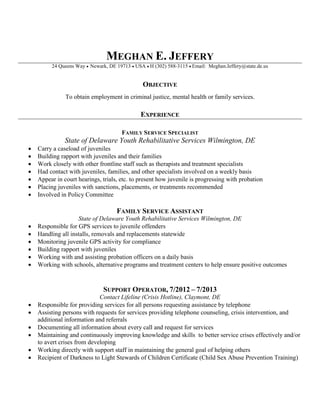 MEGHAN E. JEFFERY
24 Queens Way  Newark, DE 19713  USA H (302) 588-3115 Email: Meghan.Jeffery@state.de.us
OBJECTIVE
To obtain employment in criminal justice, mental health or family services.
EXPERIENCE
FAMILY SERVICE SPECIALIST
State of Delaware Youth Rehabilitative Services Wilmington, DE
 Carry a caseload of juveniles
 Building rapport with juveniles and their families
 Work closely with other frontline staff such as therapists and treatment specialists
 Had contact with juveniles, families, and other specialists involved on a weekly basis
 Appear in court hearings, trials, etc. to present how juvenile is progressing with probation
 Placing juveniles with sanctions, placements, or treatments recommended
 Involved in Policy Committee
FAMILY SERVICE ASSISTANT
State of Delaware Youth Rehabilitative Services Wilmington, DE
 Responsible for GPS services to juvenile offenders
 Handling all installs, removals and replacements statewide
 Monitoring juvenile GPS activity for compliance
 Building rapport with juveniles
 Working with and assisting probation officers on a daily basis
 Working with schools, alternative programs and treatment centers to help ensure positive outcomes
SUPPORT OPERATOR, 7/2012 – 7/2013
Contact Lifeline (Crisis Hotline), Claymont, DE
 Responsible for providing services for all persons requesting assistance by telephone
 Assisting persons with requests for services providing telephone counseling, crisis intervention, and
additional information and referrals
 Documenting all information about every call and request for services
 Maintaining and continuously improving knowledge and skills to better service crises effectively and/or
to avert crises from developing
 Working directly with support staff in maintaining the general goal of helping others
 Recipient of Darkness to Light Stewards of Children Certificate (Child Sex Abuse Prevention Training)
 