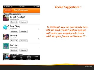 Friend Suggestions : 
 In ‘Settings’, you can now simply turn 
ON the ‘Find Friends’ feature and we 
will make sure we get you in touch 
with ALL your friends on Nimbuzz !!!
 
