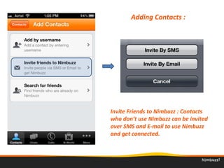 Adding Contacts : 
Invite Friends to Nimbuzz : Contacts 
who don’t use Nimbuzz can be invited 
over SMS and E-mail to use Nimbuzz 
and get connected. 
 
