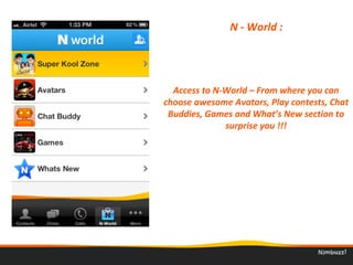 N - World : 
Access to N-World – From where you can 
choose awesome Avatars, Play contests, Chat 
Buddies, Games and What’s New section to 
surprise you !!!
 