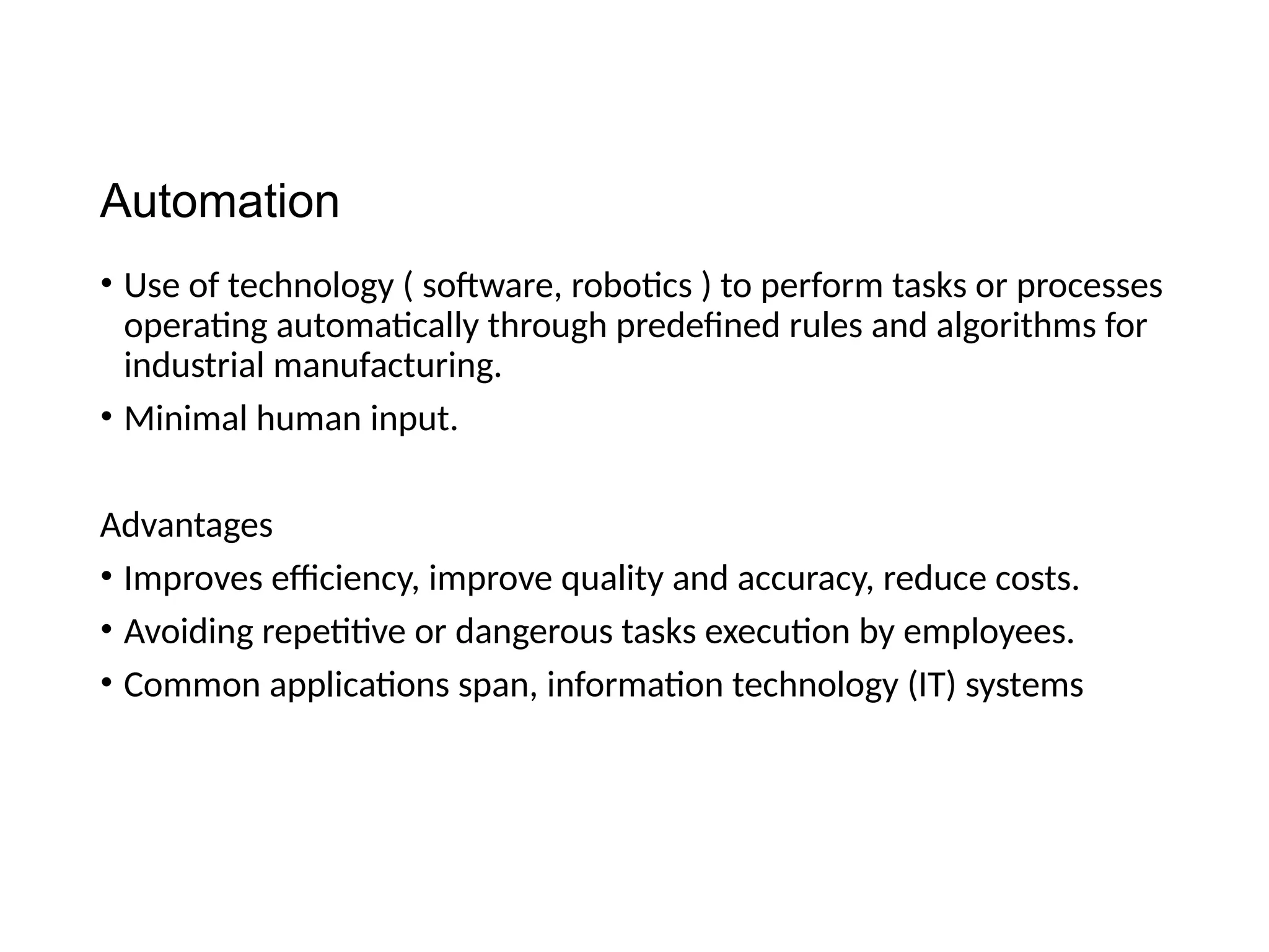 Automation
• Use of technology ( software, robotics ) to perform tasks or processes
operating automatically through predefined rules and algorithms for
industrial manufacturing.
• Minimal human input.
Advantages
• Improves efficiency, improve quality and accuracy, reduce costs.
• Avoiding repetitive or dangerous tasks execution by employees.
• Common applications span, information technology (IT) systems
 
