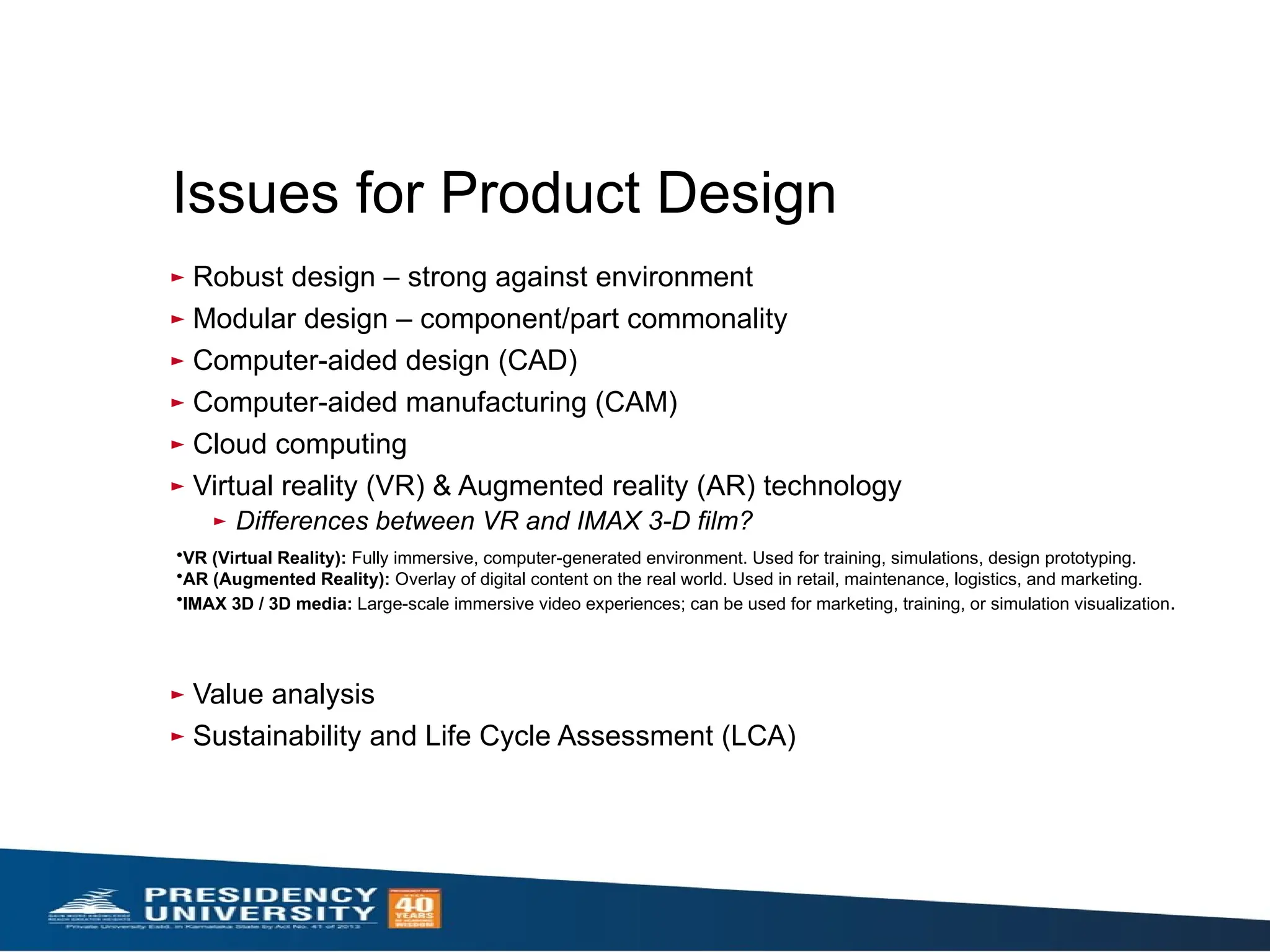 Issues for Product Design
► Robust design – strong against environment
► Modular design – component/part commonality
► Computer-aided design (CAD)
► Computer-aided manufacturing (CAM)
► Cloud computing
► Virtual reality (VR) & Augmented reality (AR) technology
► Differences between VR and IMAX 3-D film?
► Value analysis
► Sustainability and Life Cycle Assessment (LCA)
•VR (Virtual Reality): Fully immersive, computer-generated environment. Used for training, simulations, design prototyping.
•AR (Augmented Reality): Overlay of digital content on the real world. Used in retail, maintenance, logistics, and marketing.
•IMAX 3D / 3D media: Large-scale immersive video experiences; can be used for marketing, training, or simulation visualization.
 