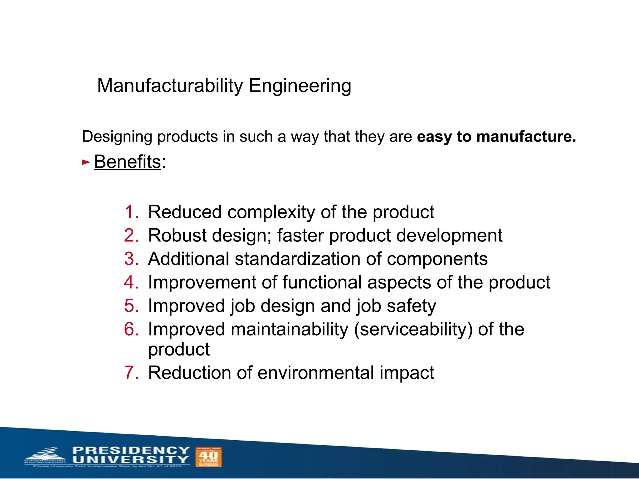 Manufacturability Engineering
Designing products in such a way that they are easy to manufacture.
► Benefits:
1. Reduced complexity of the product
2. Robust design; faster product development
3. Additional standardization of components
4. Improvement of functional aspects of the product
5. Improved job design and job safety
6. Improved maintainability (serviceability) of the
product
7. Reduction of environmental impact
 