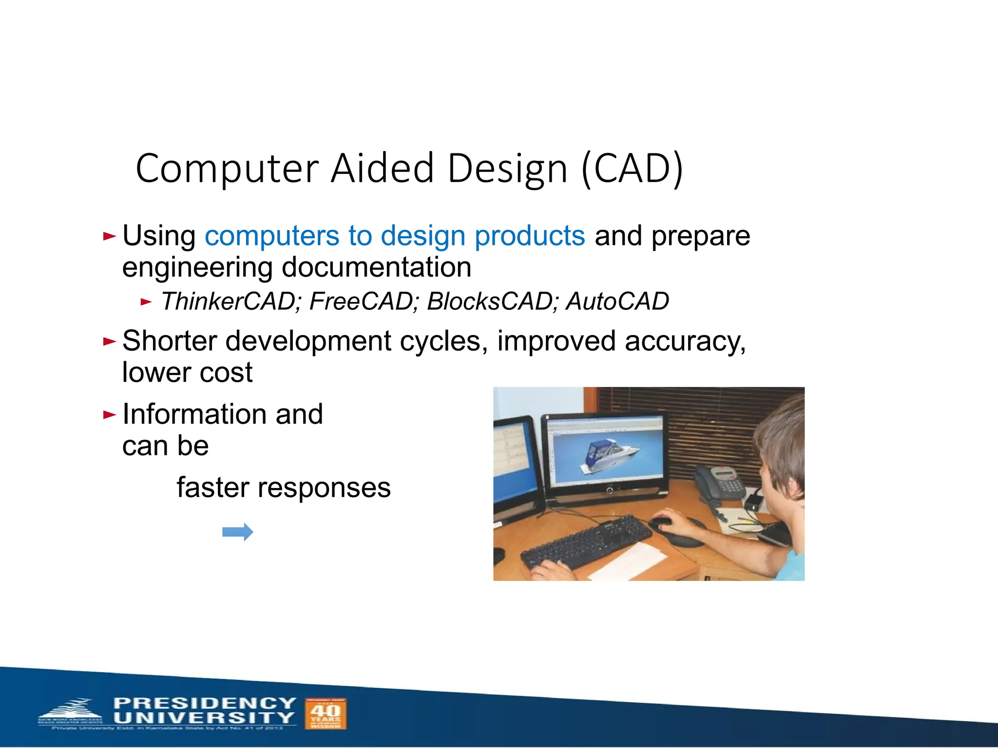 ► Using computers to design products and prepare
engineering documentation
► ThinkerCAD; FreeCAD; BlocksCAD; AutoCAD
► Shorter development cycles, improved accuracy,
lower cost
► Information and designs
can be deployed worldwide
faster responses
Computer Aided Design (CAD)
 